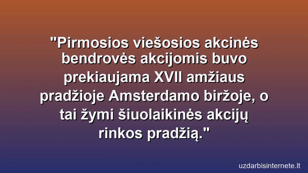 Pirmosios viešosios akcinės bendrovės akcijomis buvo prekiaujama XVII amžiaus pradžioje Amsterdamo biržoje, o tai žymi šiuolaikinės akcijų rinkos pradžią.