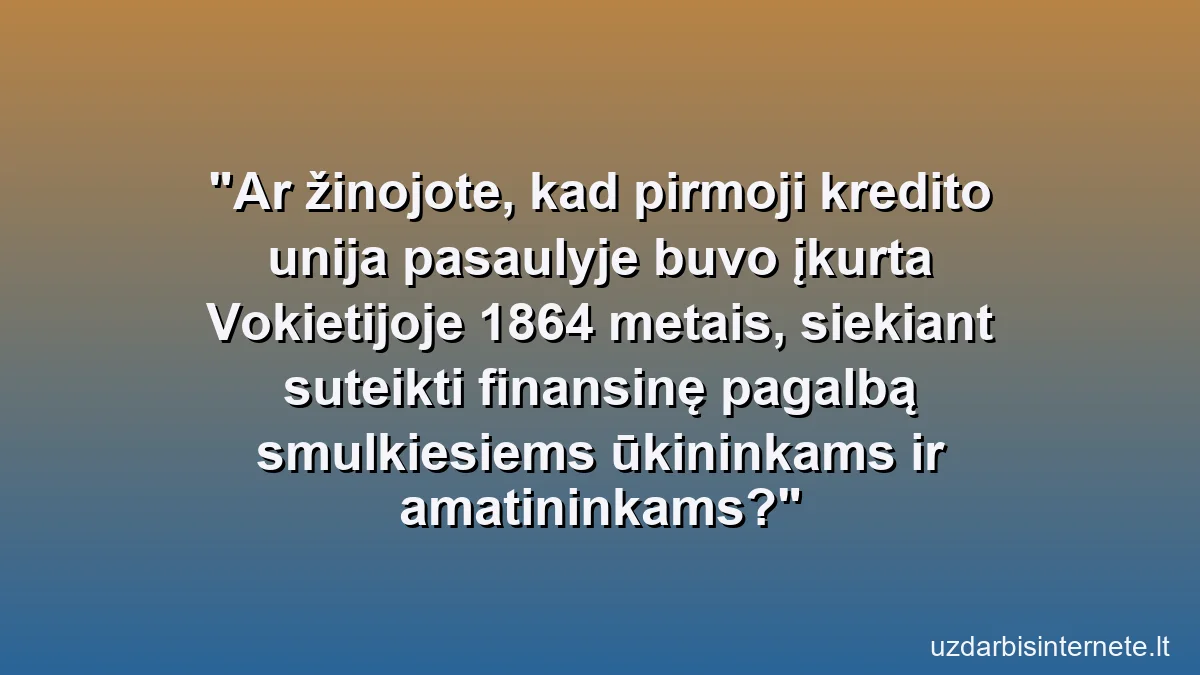 Ar žinojote, kad pirmoji kredito unija pasaulyje buvo įkurta Vokietijoje 1864 metais, siekiant suteikti finansinę pagalbą smulkiesiems ūkininkams ir amatininkams?