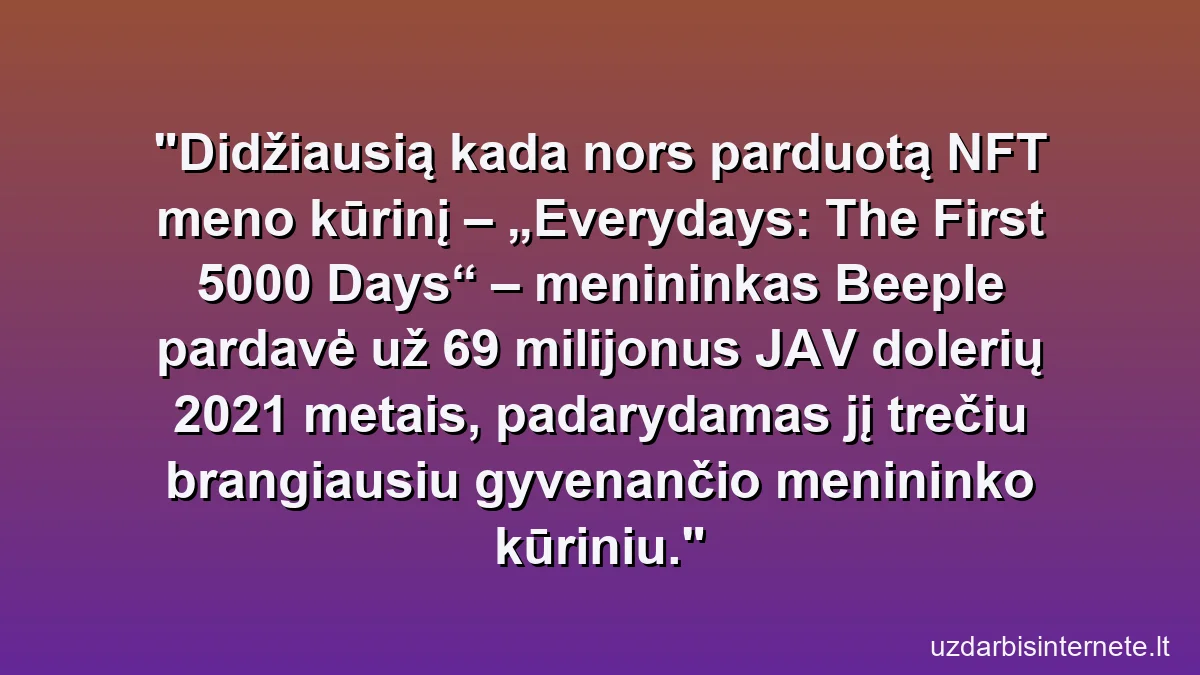 Didžiausią kada nors parduotą NFT meno kūrinį – „Everydays: The First 5000 Days“ – menininkas Beeple pardavė už 69 milijonus JAV dolerių 2021 metais, padarydamas jį trečiu brangiausiu gyvenančio menininko kūriniu.