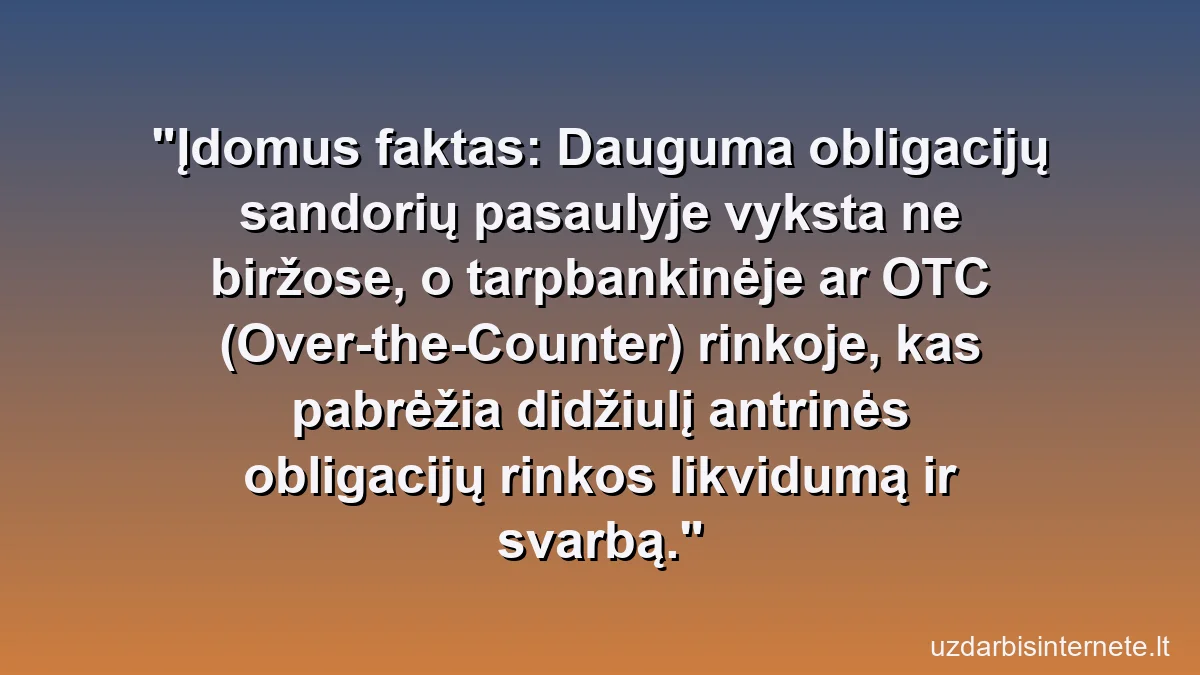 Įdomus faktas: Dauguma obligacijų sandorių pasaulyje vyksta ne biržose, o tarpbankinėje ar OTC (Over-the-Counter) rinkoje, kas pabrėžia didžiulį antrinės obligacijų rinkos likvidumą ir svarbą.