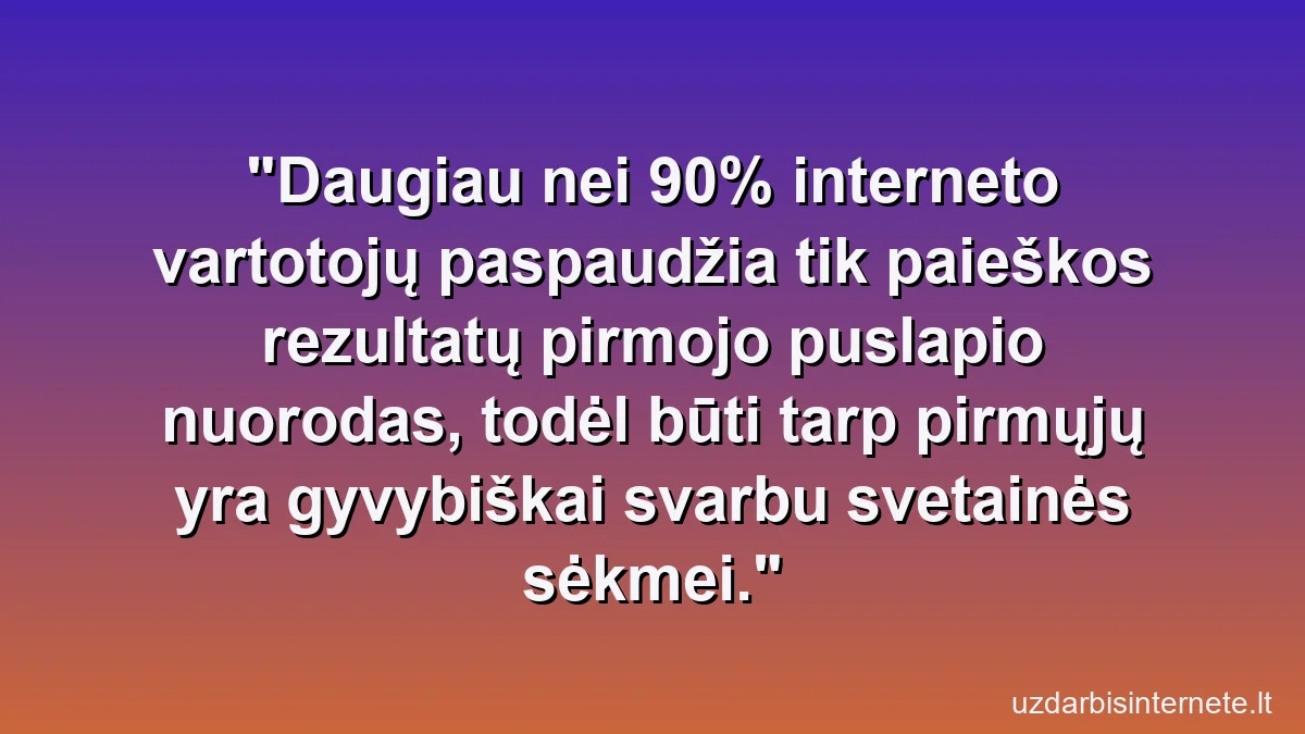 Daugiau nei 90% interneto vartotojų paspaudžia tik paieškos rezultatų pirmojo puslapio nuorodas, todėl būti tarp pirmųjų yra gyvybiškai svarbu svetainės sėkmei.
